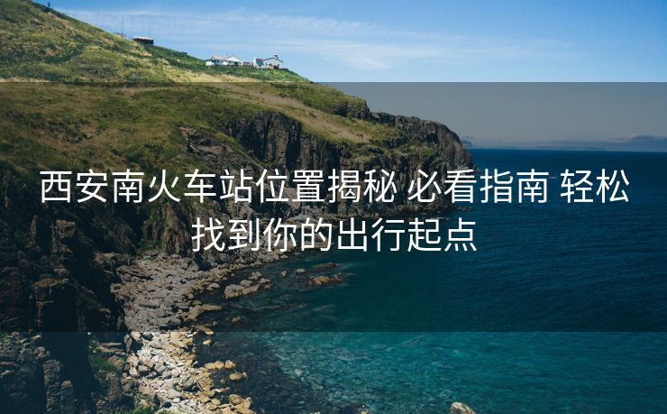 西安南火車(chē)站位置揭秘 必看指南 輕松找到你的出行起點(diǎn)