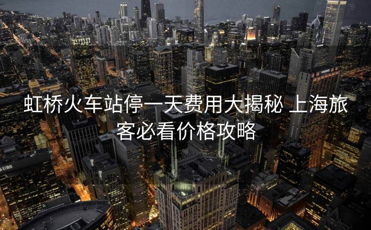 虹橋火車站停一天費用大揭秘 上海旅客必看價格攻略