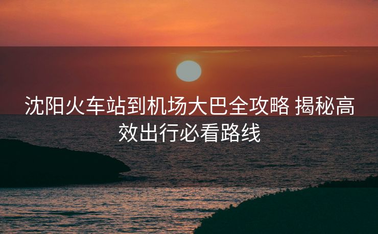 沈陽火車站到機(jī)場(chǎng)大巴全攻略 揭秘高效出行必看路線