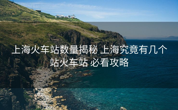 上海火車站數(shù)量揭秘 上海究竟有幾個站火車站 必看攻略