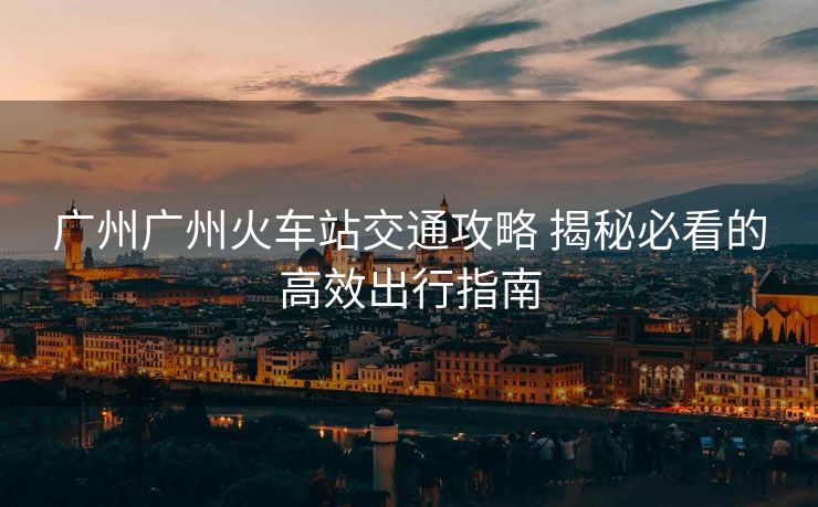 廣州廣州火車站交通攻略 揭秘必看的高效出行指南