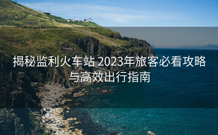 揭秘監(jiān)利火車站 2023年旅客必看攻略與高效出行指南