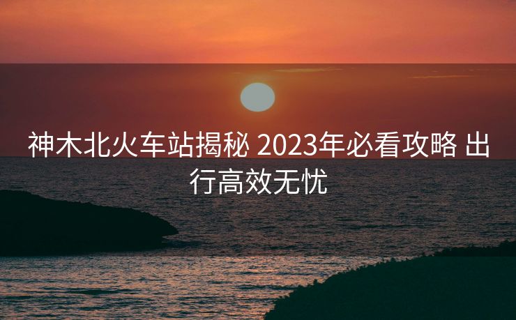 神木北火車站揭秘 2023年必看攻略 出行高效無憂