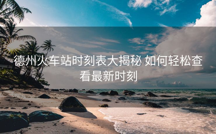 德州火車站時刻表大揭秘 如何輕松查看最新時刻