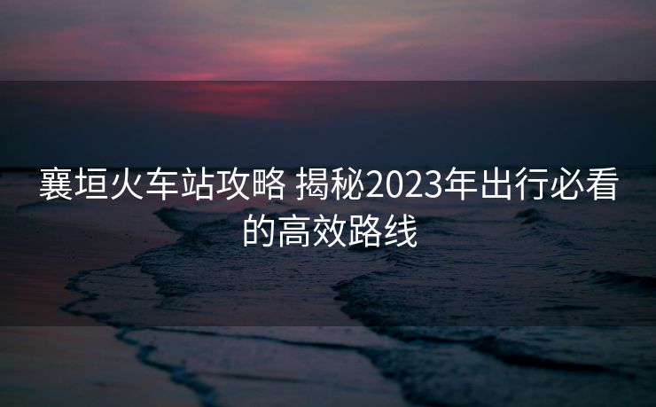 襄垣火車站攻略 揭秘2023年出行必看的高效路線