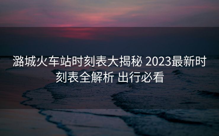 潞城火車站時(shí)刻表大揭秘 2023最新時(shí)刻表全解析 出行必看