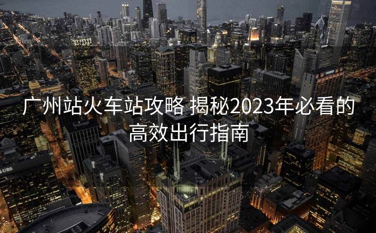廣州站火車站攻略 揭秘2023年必看的高效出行指南