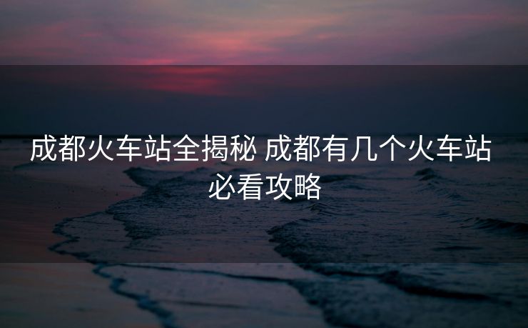 成都火車站全揭秘 成都有幾個(gè)火車站 必看攻略