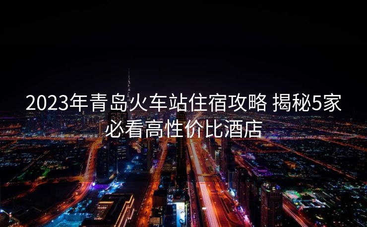 2023年青島火車站住宿攻略 揭秘5家必看高性價比酒店