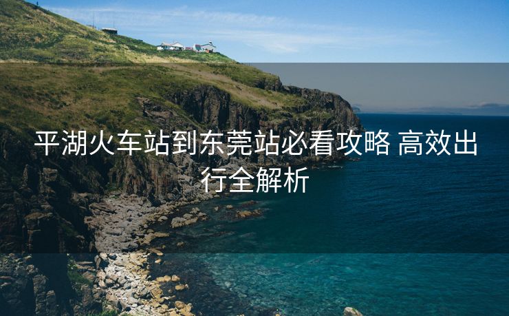 平湖火車站到東莞站必看攻略 高效出行全解析