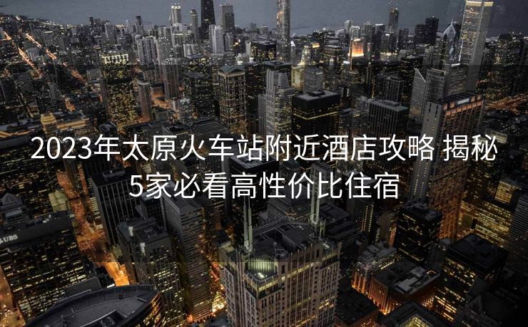 2023年太原火車(chē)站附近酒店攻略 揭秘5家必看高性?xún)r(jià)比住宿 2023年太原火車(chē)站附近酒店攻略 揭秘5家必看高性?xún)r(jià)比住宿