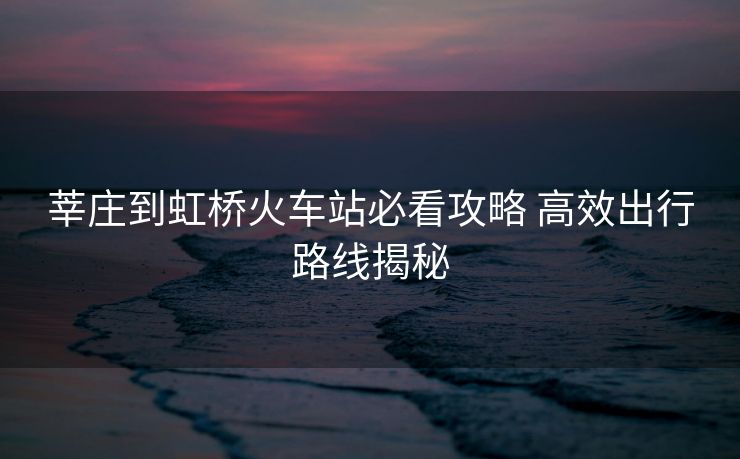 莘莊到虹橋火車站必看攻略 高效出行路線揭秘