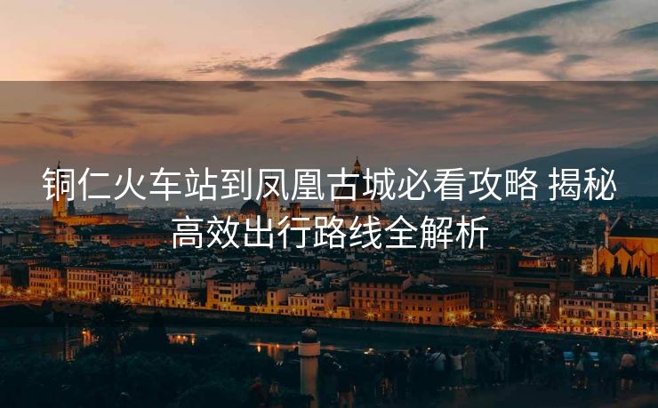 銅仁火車站到鳳凰古城必看攻略 揭秘高效出行路線全解析
