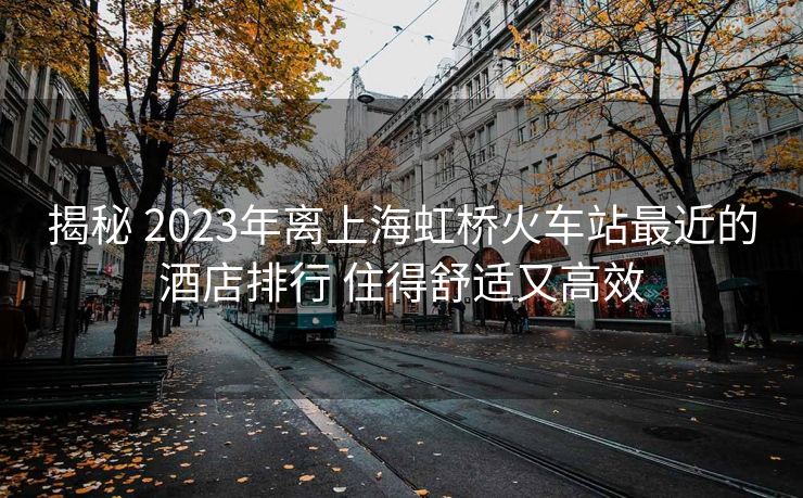 揭秘 2023年離上海虹橋火車站最近的酒店排行 住得舒適又高效