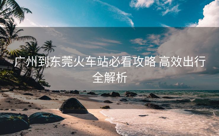廣州到東莞火車(chē)站必看攻略 高效出行全解析
