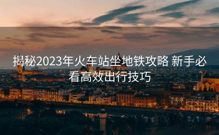 揭秘2023年火車站坐地鐵攻略 新手必看高效出行技巧