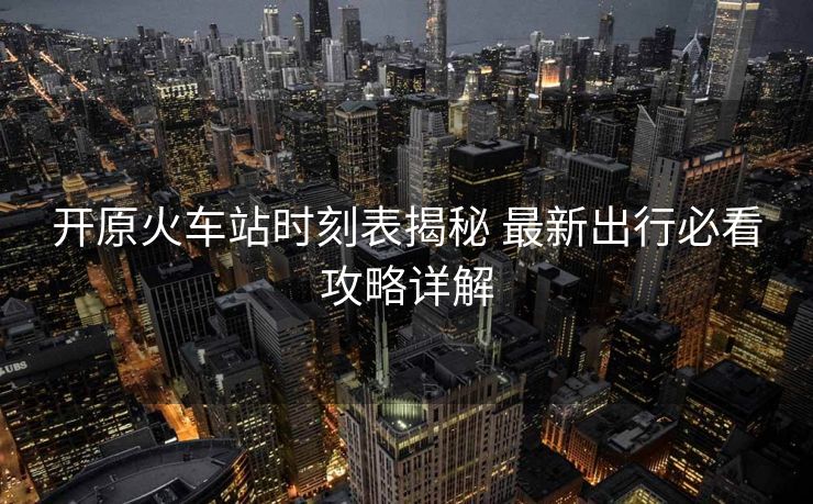 開原火車站時刻表揭秘 最新出行必看攻略詳解