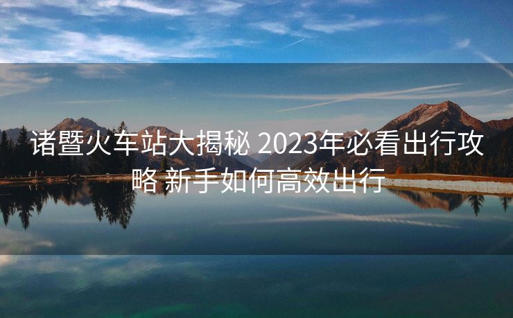 諸暨火車站大揭秘 2023年必看出行攻略 新手如何高效出行