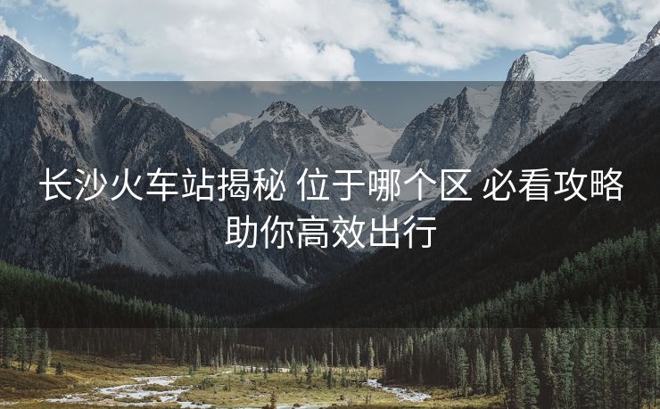 長沙火車站揭秘 位于哪個區(qū) 必看攻略助你高效出行