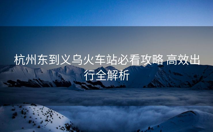 杭州東到義烏火車站必看攻略 高效出行全解析