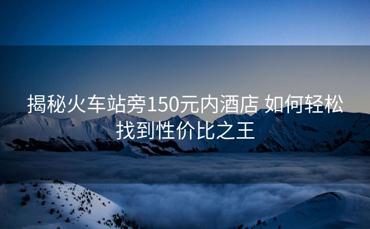 揭秘火車站旁150元內(nèi)酒店 如何輕松找到性價比之王