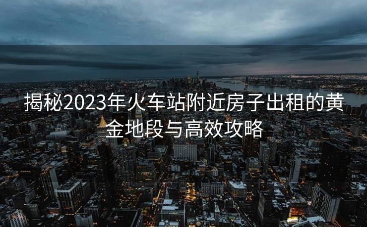 揭秘2023年火車站附近房子出租的黃金地段與高效攻略