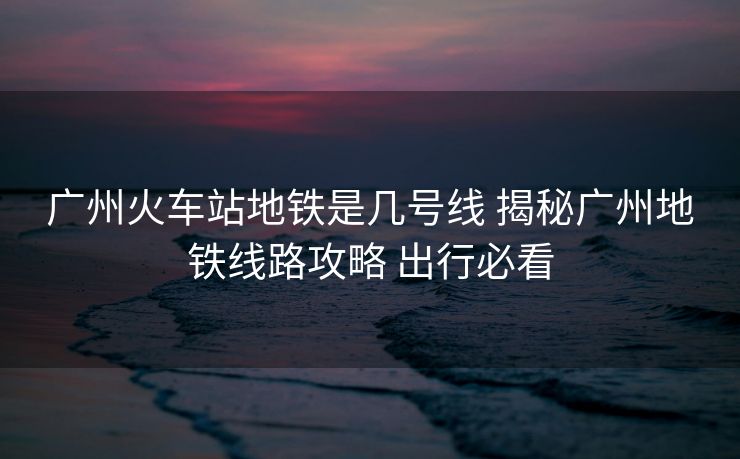 廣州火車站地鐵是幾號線 揭秘廣州地鐵線路攻略 出行必看 廣州火車站地鐵是幾號線 揭秘廣州地鐵線路攻略 出行必看