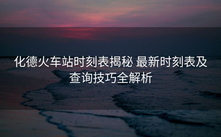 化德火車(chē)站時(shí)刻表揭秘 最新時(shí)刻表及查詢(xún)技巧全解析