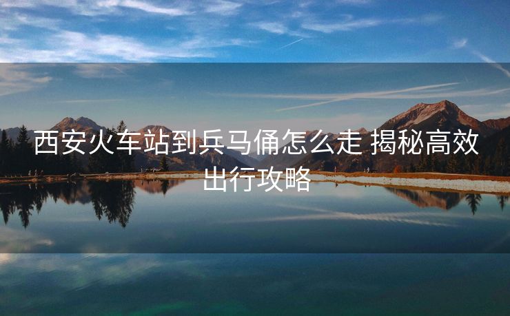 西安火車站到兵馬俑怎么走 揭秘高效出行攻略