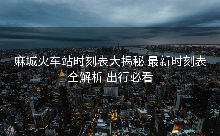 麻城火車站時刻表大揭秘 最新時刻表全解析 出行必看