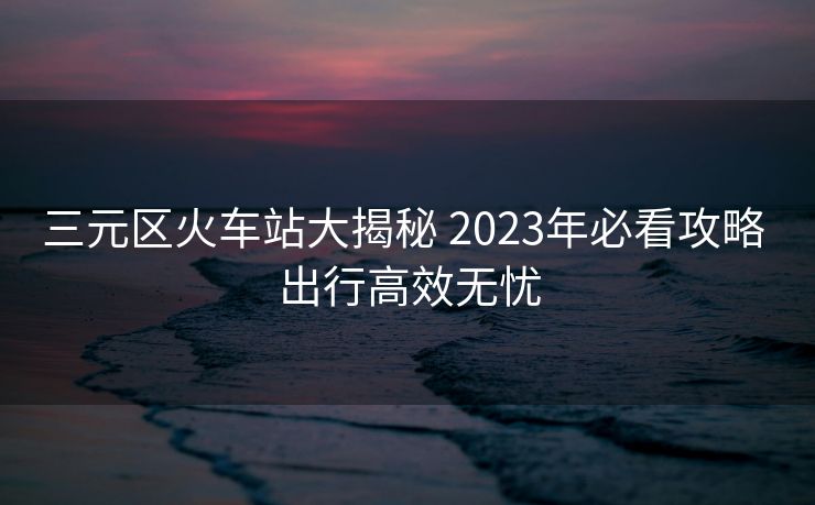 三元區(qū)火車站大揭秘 2023年必看攻略 出行高效無憂