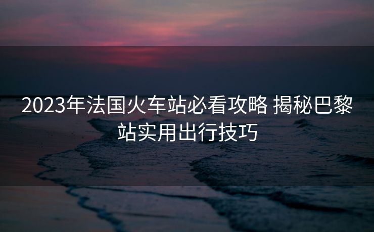 2023年法國火車站必看攻略 揭秘巴黎站實用出行技巧