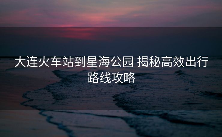 大連火車站到星海公園 揭秘高效出行路線攻略
