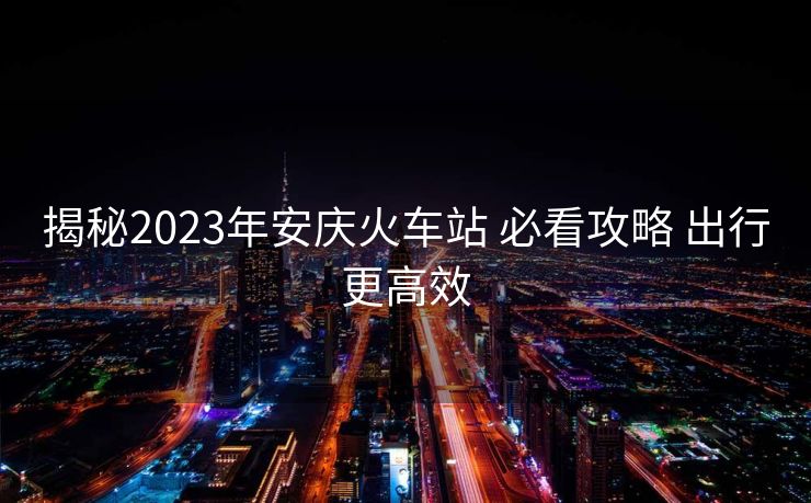 揭秘2023年安慶火車站 必看攻略 出行更高效