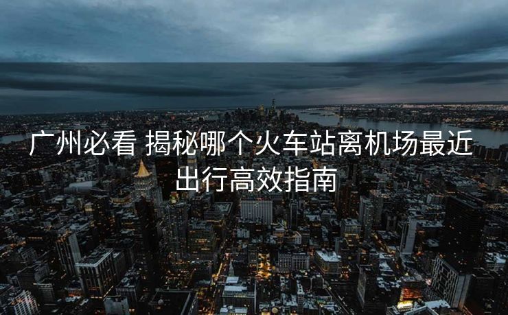 廣州必看 揭秘哪個火車站離機場最近 出行高效指南