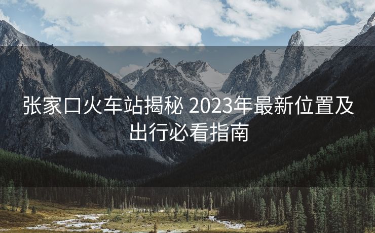 張家口火車站揭秘 2023年最新位置及出行必看指南 張家口火車站揭秘 2023年最新位置及出行必看指南