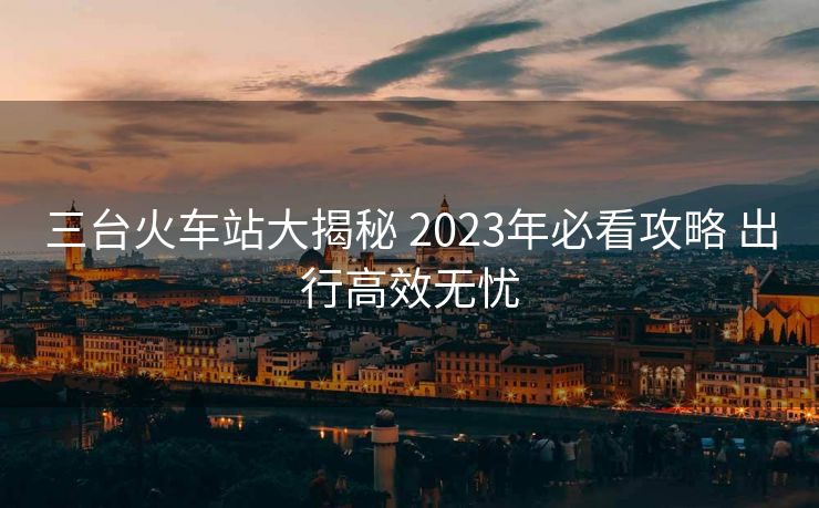 三臺火車站大揭秘 2023年必看攻略 出行高效無憂