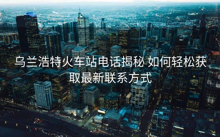 烏蘭浩特火車站電話揭秘 如何輕松獲取最新聯(lián)系方式