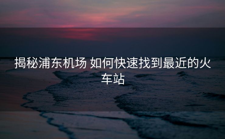 揭秘浦東機(jī)場 如何快速找到最近的火車站