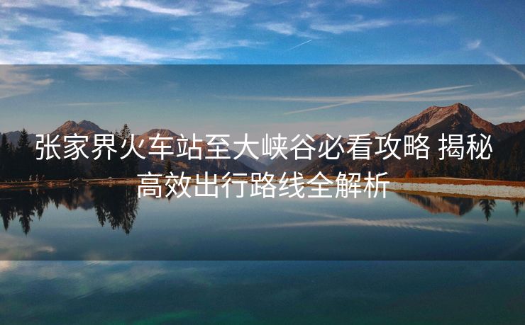 張家界火車(chē)站至大峽谷必看攻略 揭秘高效出行路線(xiàn)全解析