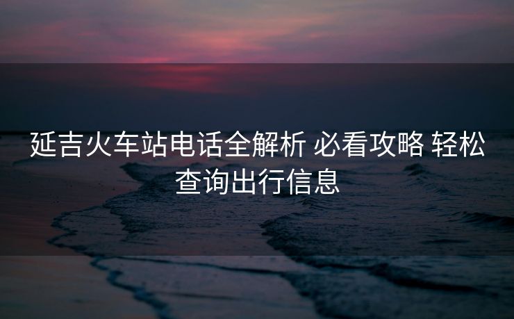 延吉火車站電話全解析 必看攻略 輕松查詢出行信息