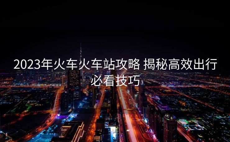 2023年火車火車站攻略 揭秘高效出行必看技巧