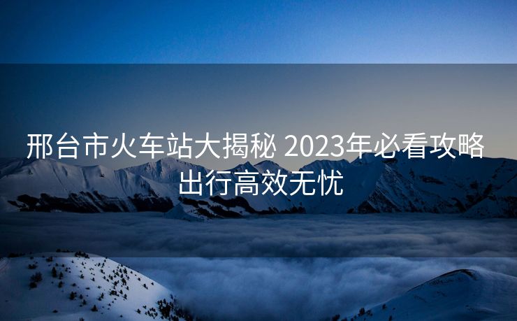 邢臺市火車站大揭秘 2023年必看攻略 出行高效無憂