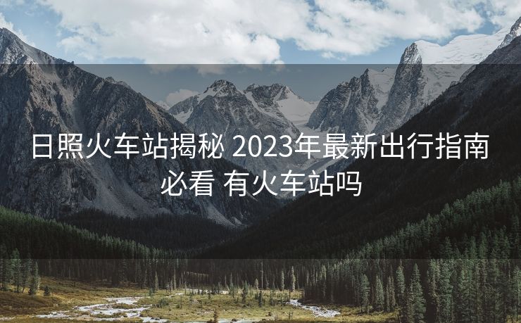 日照火車站揭秘 2023年最新出行指南 必看 有火車站嗎