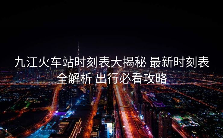 九江火車站時(shí)刻表大揭秘 最新時(shí)刻表全解析 出行必看攻略