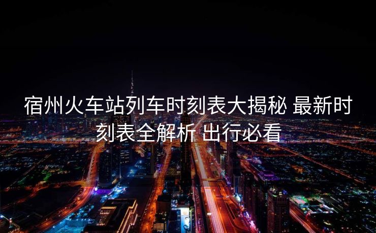 宿州火車站列車時刻表大揭秘 最新時刻表全解析 出行必看