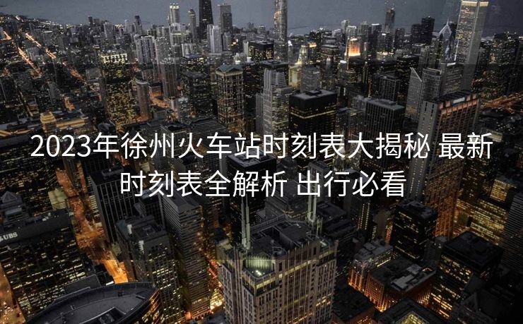 2023年徐州火車站時刻表大揭秘 最新時刻表全解析 出行必看