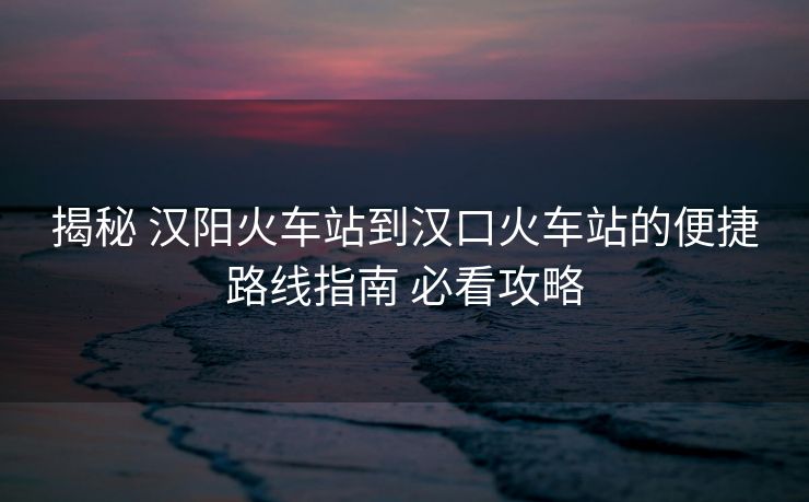 揭秘 漢陽火車站到漢口火車站的便捷路線指南 必看攻略