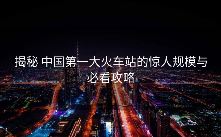 揭秘 中國第一大火車站的驚人規(guī)模與必看攻略