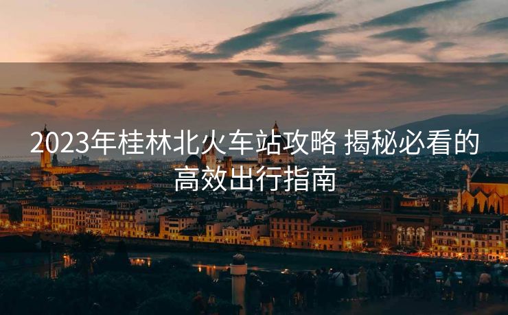 2023年桂林北火車(chē)站攻略 揭秘必看的高效出行指南
